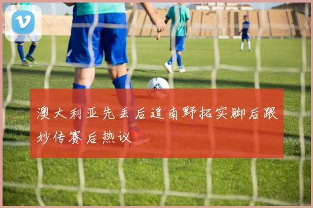澳大利亚先丢后追南野拓实脚后跟妙传赛后热议