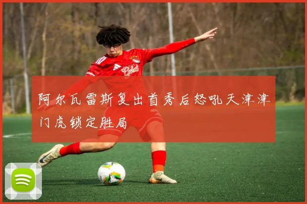 阿尔瓦雷斯复出首秀后怒吼天津津门虎锁定胜局
