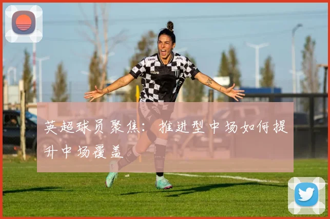 英超球员聚焦：推进型中场如何提升中场覆盖