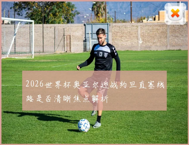 2026世界杯奥亚尔迎战约旦直塞线路是否清晰焦点解析