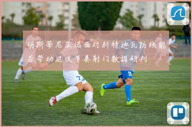 胡斯蒂尼亚诺面对科特迪瓦防线能否带动进攻节奏射门数据研判