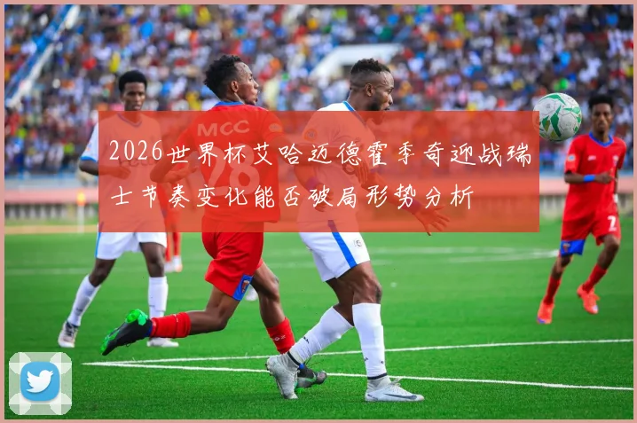 2026世界杯艾哈迈德霍季奇迎战瑞士节奏变化能否破局形势分析
