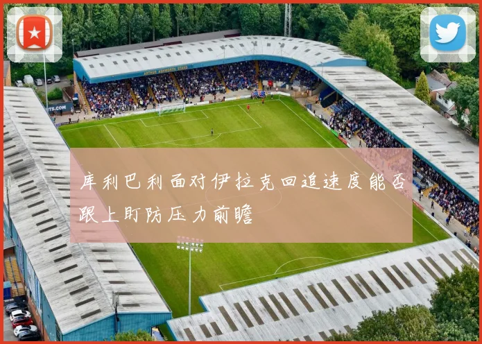 库利巴利面对伊拉克回追速度能否跟上盯防压力前瞻