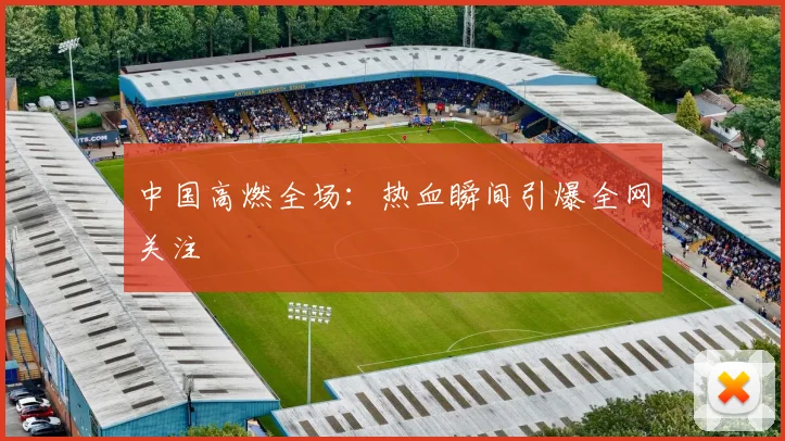 中国高燃全场：热血瞬间引爆全网关注
