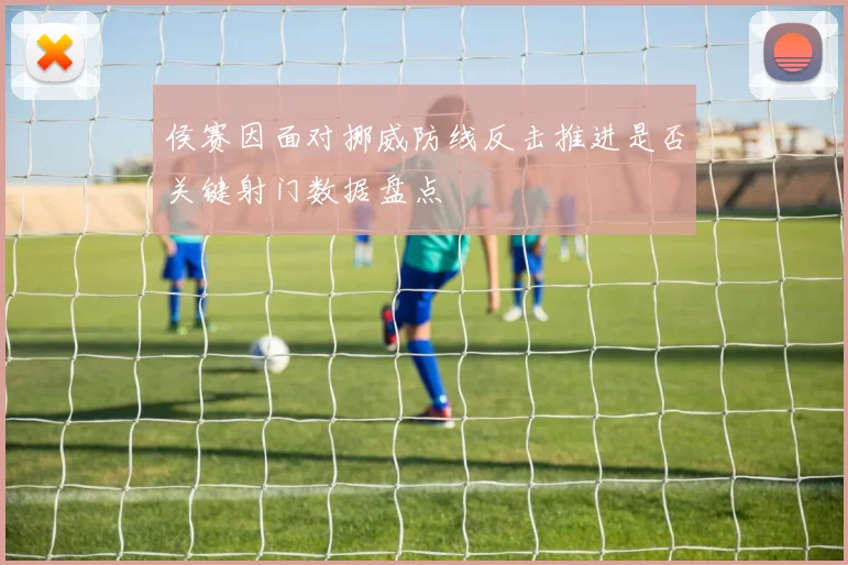 侯赛因面对挪威防线反击推进是否关键射门数据盘点