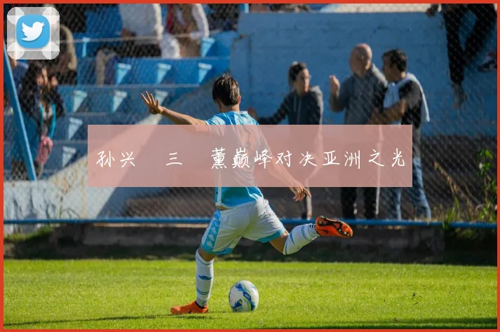 孙兴慜三笘薰巅峰对决亚洲之光