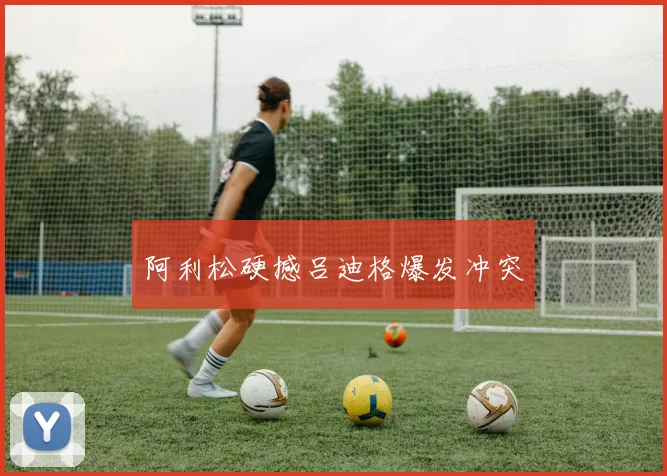 阿利松硬撼吕迪格爆发冲突