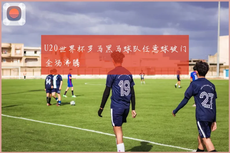 U20世界杯罗马黑马球队任意球破门全场沸腾