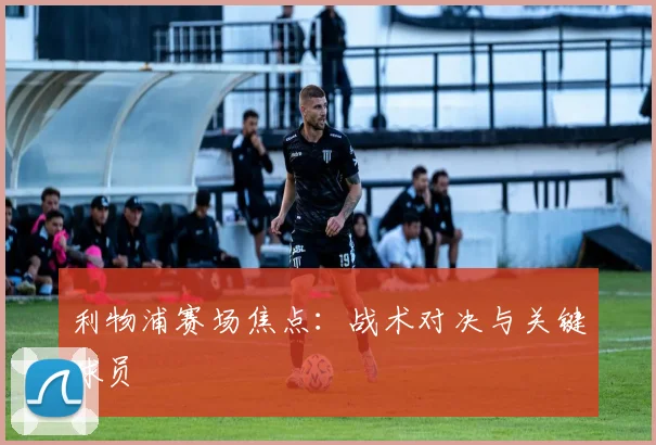 利物浦赛场焦点：战术对决与关键球员
