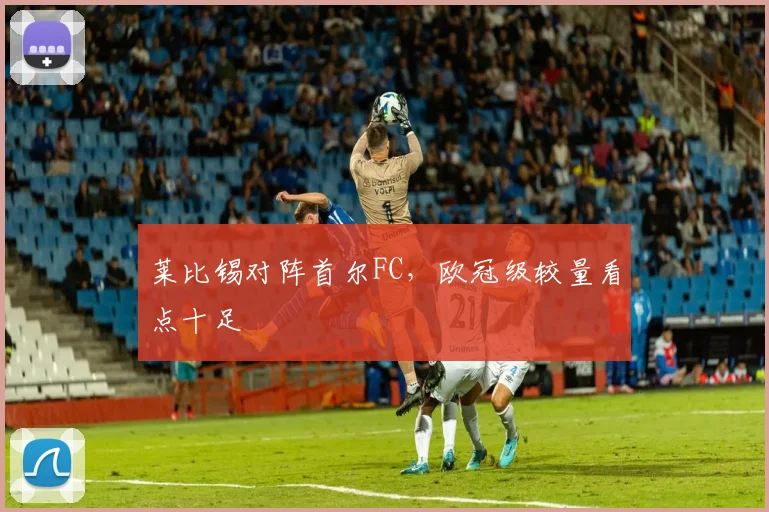 莱比锡对阵首尔FC,欧冠级较量看点十足