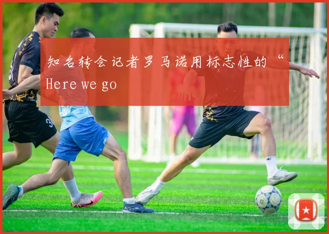 知名转会记者罗马诺用标志性的“Here we go