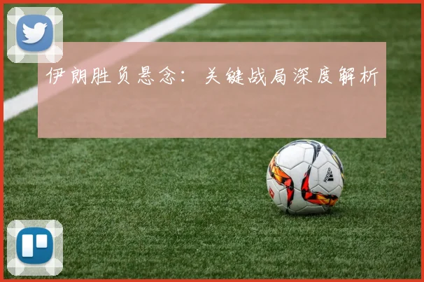 伊朗胜负悬念：关键战局深度解析