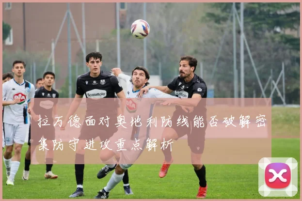 拉万德面对奥地利防线能否破解密集防守进攻重点解析