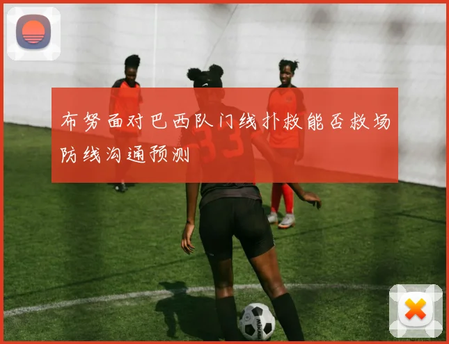 布努面对巴西队门线扑救能否救场防线沟通预测