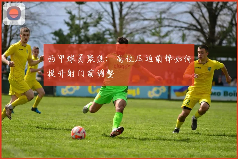 西甲球员聚焦：高位压迫前锋如何提升射门前调整