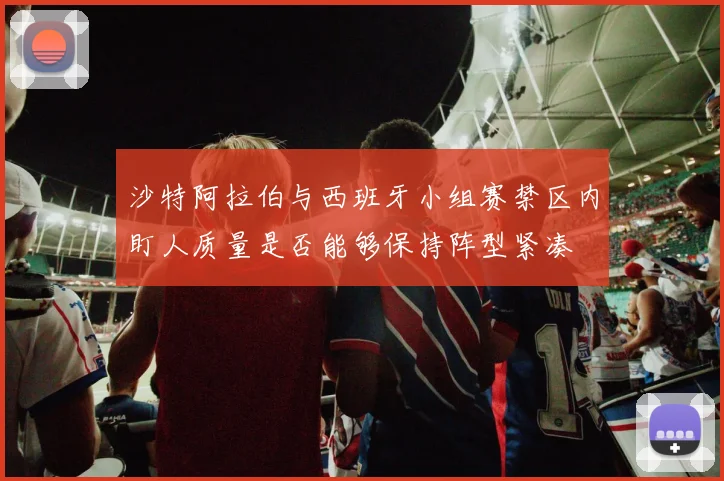 沙特阿拉伯与西班牙小组赛禁区内盯人质量是否能够保持阵型紧凑