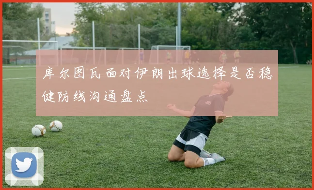 库尔图瓦面对伊朗出球选择是否稳健防线沟通盘点