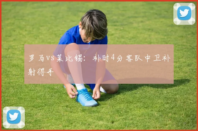 罗马vs莱比锡：补时4分客队中卫补射得手