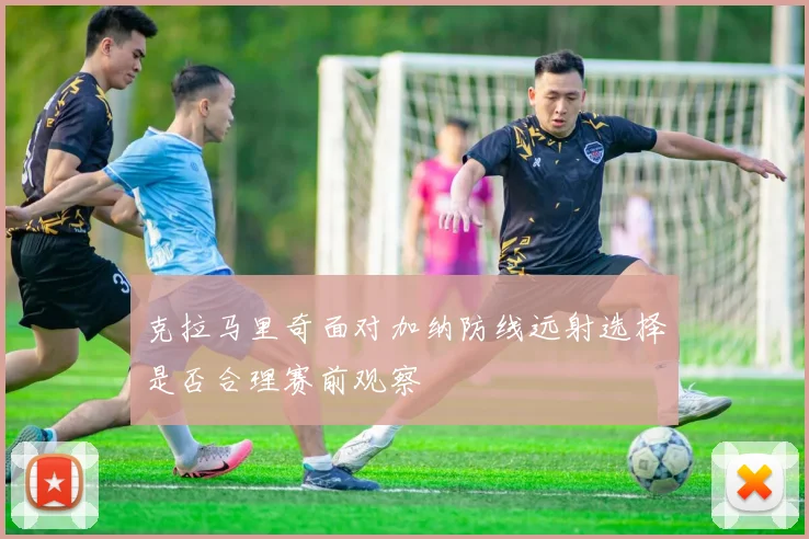 克拉马里奇面对加纳防线远射选择是否合理赛前观察