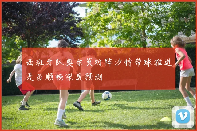 西班牙队奥尔莫对阵沙特带球推进是否顺畅深度预测