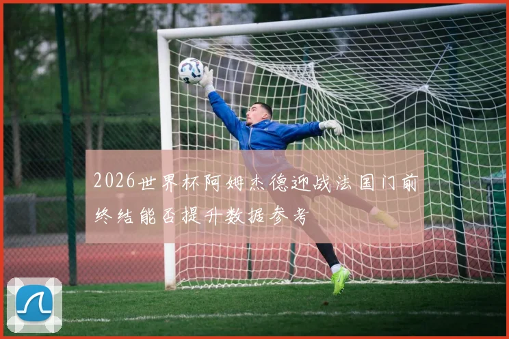 2026世界杯阿姆杰德迎战法国门前终结能否提升数据参考