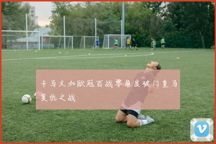 卡马文加欧冠百战零角度破门皇马复仇之战