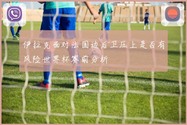 伊拉克面对法国边后卫压上是否有风险世界杯赛前分析