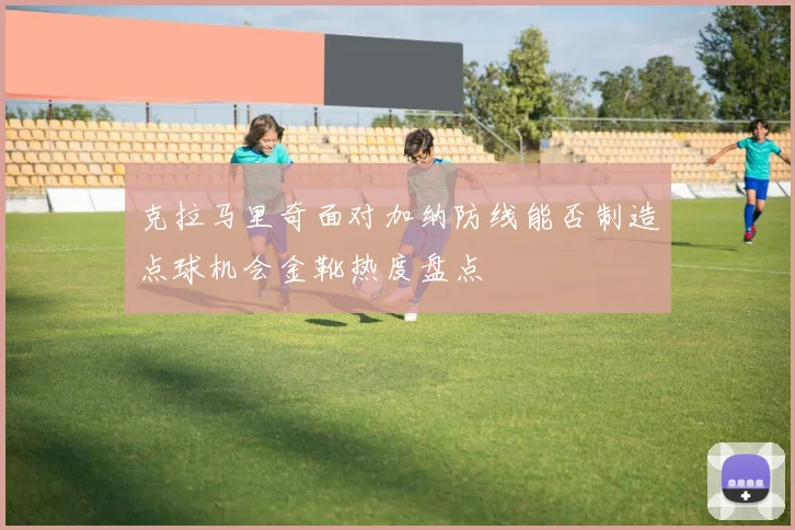 克拉马里奇面对加纳防线能否制造点球机会金靴热度盘点