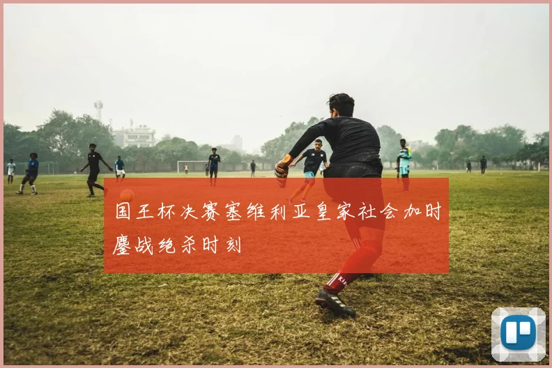 国王杯决赛塞维利亚皇家社会加时鏖战绝杀时刻