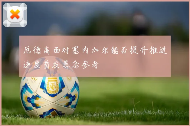 厄德高面对塞内加尔能否提升推进速度首发悬念参考