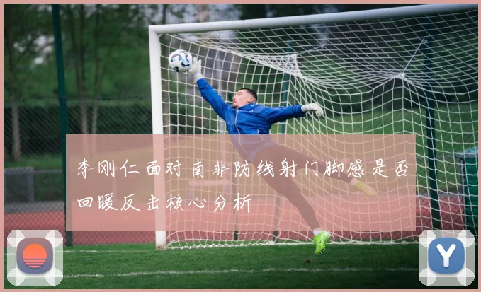 李刚仁面对南非防线射门脚感是否回暖反击核心分析