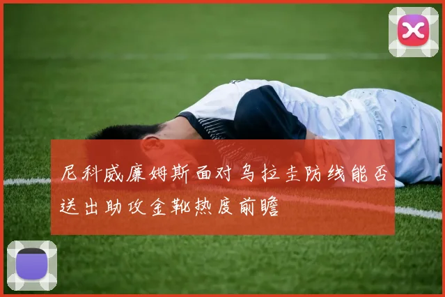 尼科威廉姆斯面对乌拉圭防线能否送出助攻金靴热度前瞻