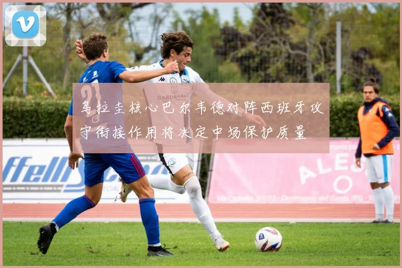 乌拉圭核心巴尔韦德对阵西班牙攻守衔接作用将决定中场保护质量