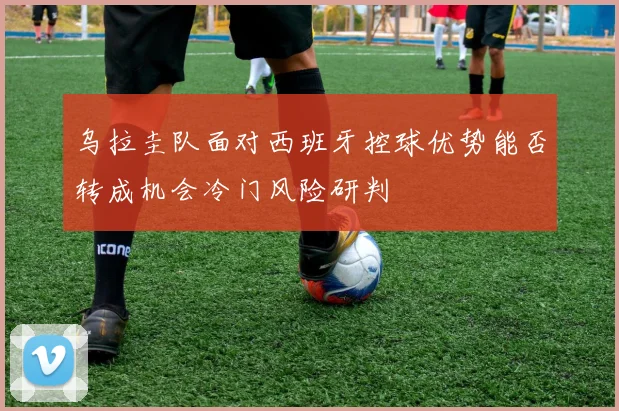 乌拉圭队面对西班牙控球优势能否转成机会冷门风险研判