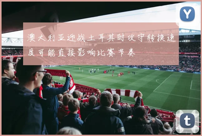 澳大利亚迎战土耳其时攻守转换速度可能直接影响比赛节奏