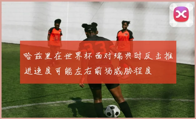 哈兹里在世界杯面对瑞典时反击推进速度可能左右前场威胁程度