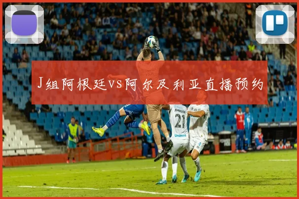 J组阿根廷vs阿尔及利亚直播预约