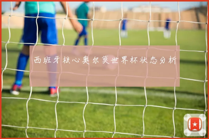 西班牙核心奥尔莫世界杯状态分析