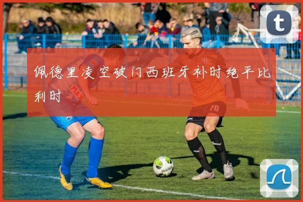 佩德里凌空破门西班牙补时绝平比利时
