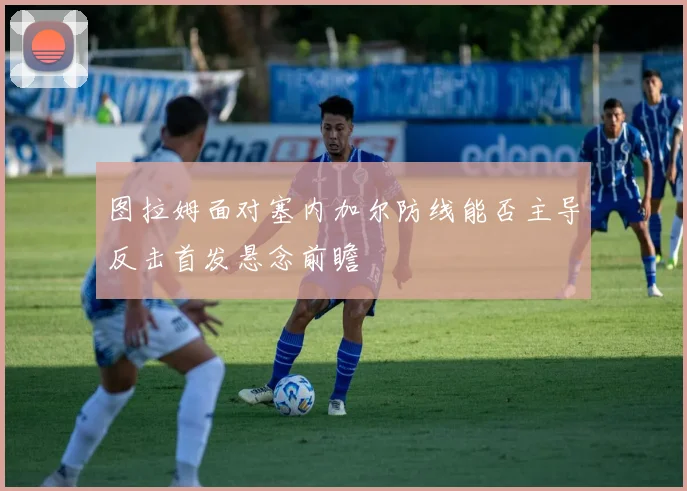 图拉姆面对塞内加尔防线能否主导反击首发悬念前瞻