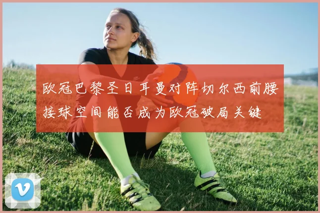欧冠巴黎圣日耳曼对阵切尔西前腰接球空间能否成为欧冠破局关键