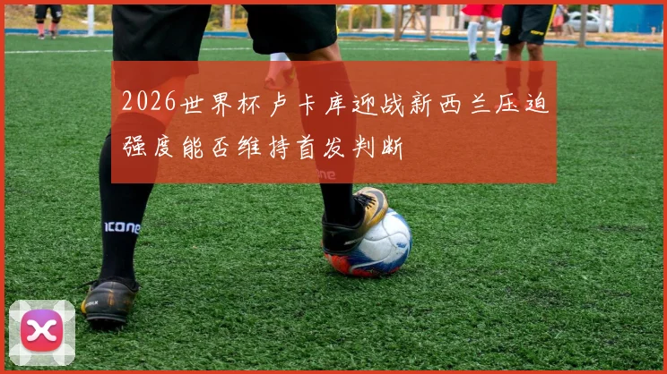 2026世界杯卢卡库迎战新西兰压迫强度能否维持首发判断