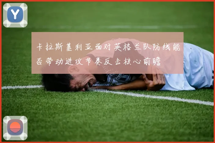 卡拉斯基利亚面对英格兰队防线能否带动进攻节奏反击核心前瞻