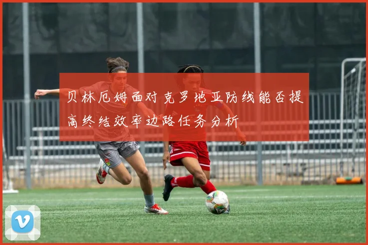贝林厄姆面对克罗地亚防线能否提高终结效率边路任务分析