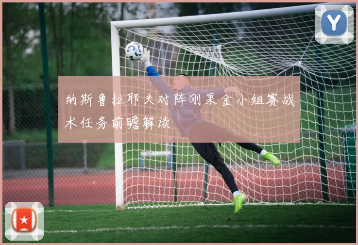纳斯鲁拉耶夫对阵刚果金小组赛战术任务前瞻解读
