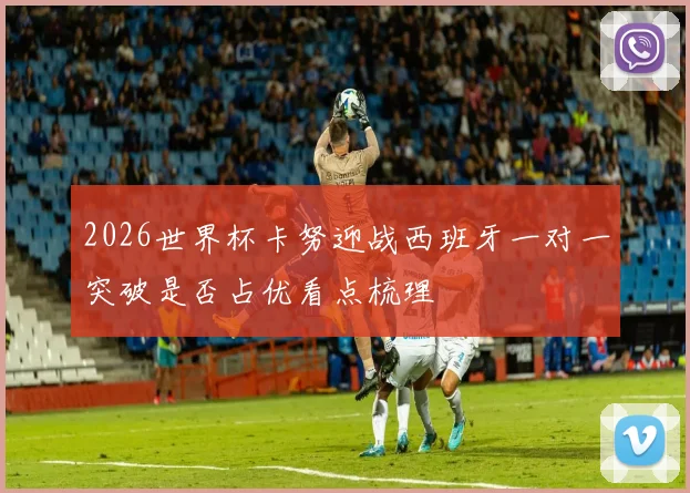 2026世界杯卡努迎战西班牙一对一突破是否占优看点梳理