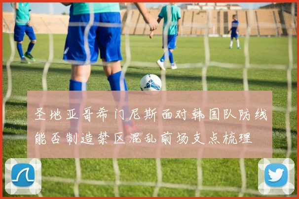 圣地亚哥希门尼斯面对韩国队防线能否制造禁区混乱前场支点梳理