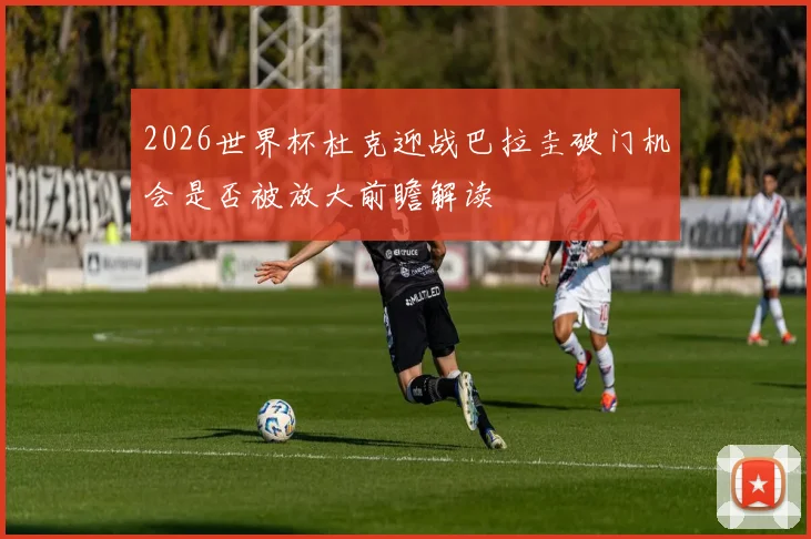 2026世界杯杜克迎战巴拉圭破门机会是否被放大前瞻解读