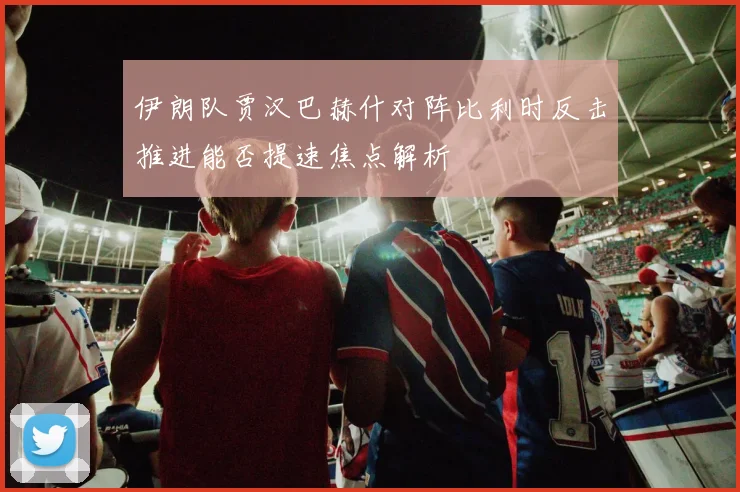 伊朗队贾汉巴赫什对阵比利时反击推进能否提速焦点解析