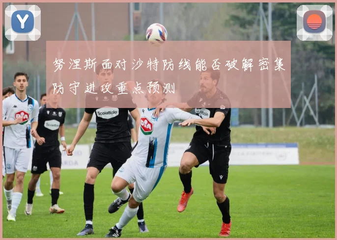 努涅斯面对沙特防线能否破解密集防守进攻重点预测